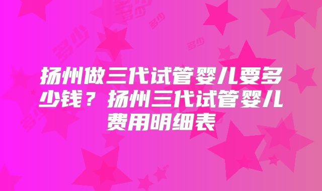 扬州做三代试管婴儿要多少钱?扬州三代试管婴儿费用明细表