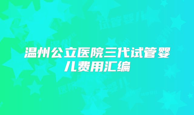 温州公立医院三代试管婴儿费用汇编