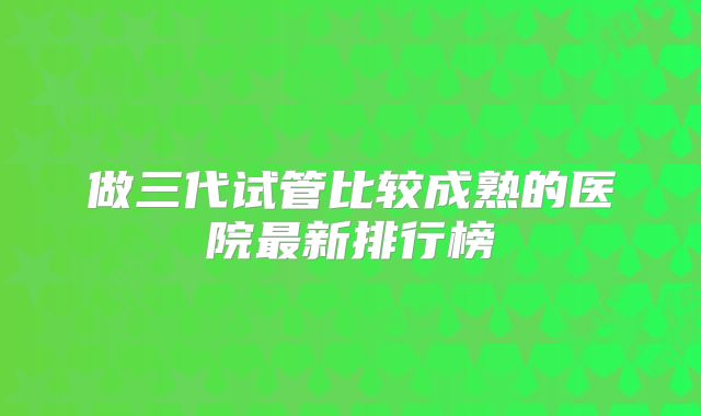 做三代试管比较成熟的医院最新排行榜