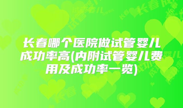 长春哪个医院做试管婴儿成功率高(内附试管婴儿费用及成功率一览)
