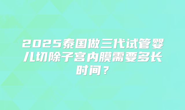 2025泰国做三代试管婴儿切除子宫内膜需要多长时间?