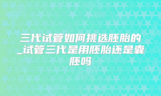 三代试管如何挑选胚胎的_试管三代是用胚胎还是囊胚吗