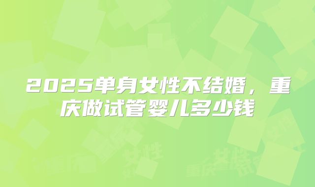 2025单身女性不结婚，重庆做试管婴儿多少钱
