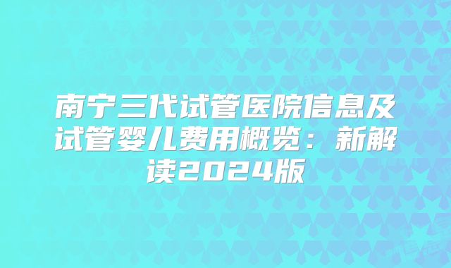南宁三代试管医院信息及试管婴儿费用概览：新解读2024版