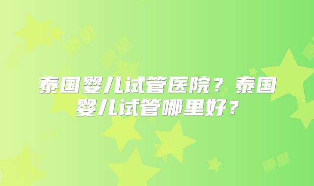 泰国婴儿试管医院？泰国婴儿试管哪里好？
