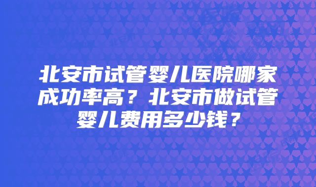 北安市试管婴儿医院哪家成功率高？北安市做试管婴儿费用多少钱？