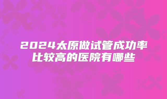 2024太原做试管成功率比较高的医院有哪些