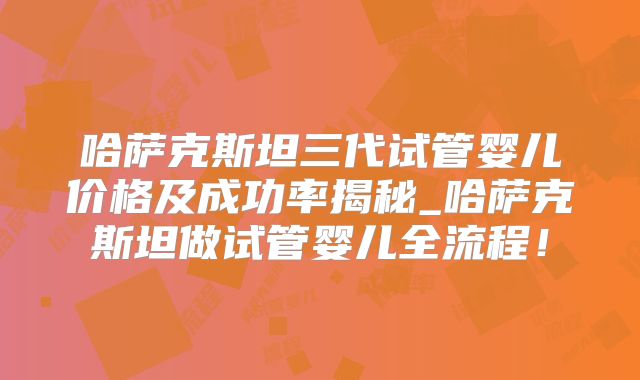 哈萨克斯坦三代试管婴儿价格及成功率揭秘_哈萨克斯坦做试管婴儿全流程！