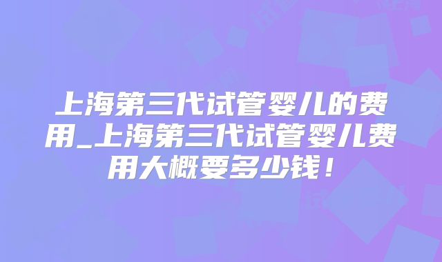 上海第三代试管婴儿的费用_上海第三代试管婴儿费用大概要多少钱!