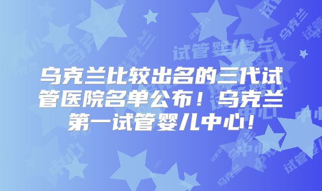 乌克兰比较出名的三代试管医院名单公布!乌克兰第一试管婴儿中心!