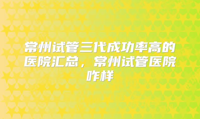 常州试管三代成功率高的医院汇总，常州试管医院咋样