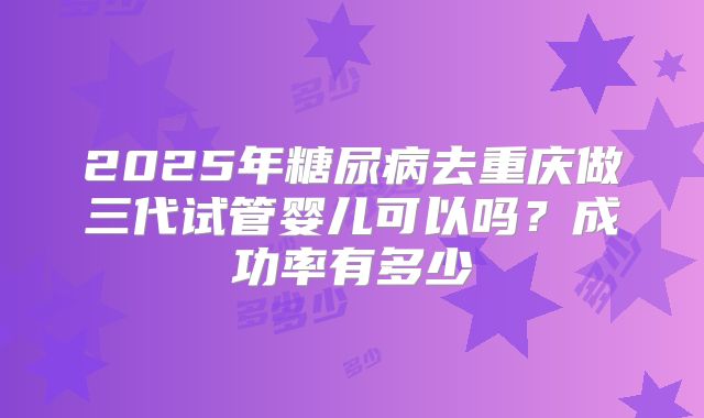 2025年糖尿病去重庆做三代试管婴儿可以吗?成功率有多少