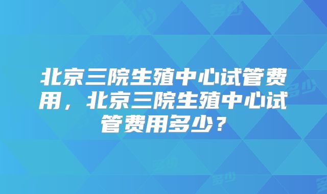 北京三院生殖中心试管费用，北京三院生殖中心试管费用多少？