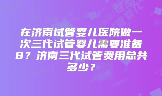 在济南试管婴儿医院做一次三代试管婴儿需要准备8?济南三代试管费用总共多少?