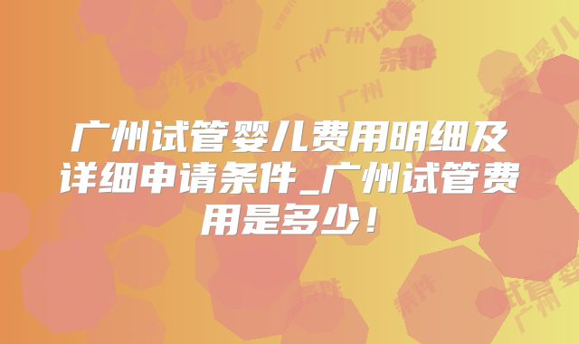 广州试管婴儿费用明细及详细申请条件_广州试管费用是多少!