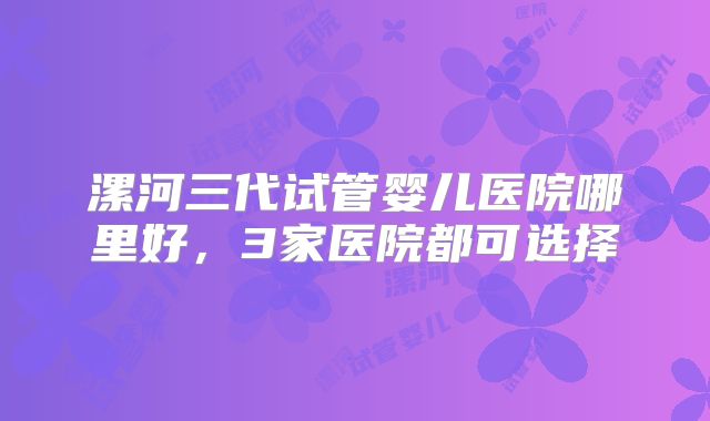 漯河三代试管婴儿医院哪里好,3家医院都可选择
