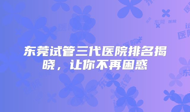 东莞试管三代医院排名揭晓，让你不再困惑