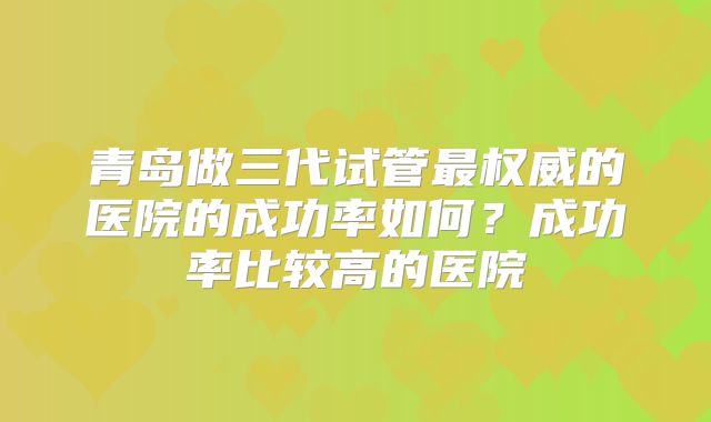 青岛做三代试管最权威的医院的成功率如何？成功率比较高的医院