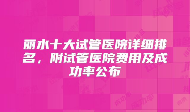 丽水十大试管医院详细排名，附试管医院费用及成功率公布
