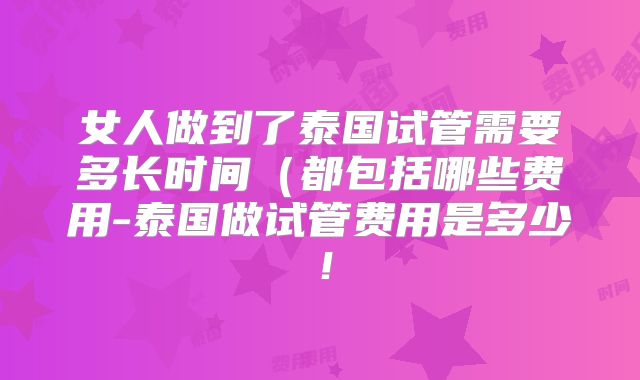 女人做到了泰国试管需要多长时间(都包括哪些费用-泰国做试管费用是多少!