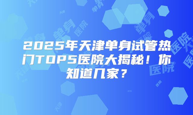 2025年天津单身试管热门TOP5医院大揭秘!你知道几家?