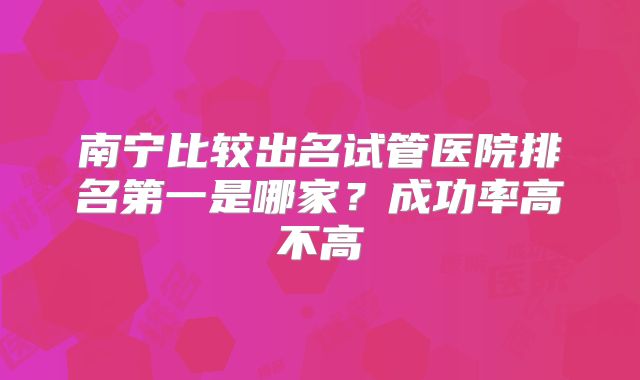 南宁比较出名试管医院排名第一是哪家？成功率高不高