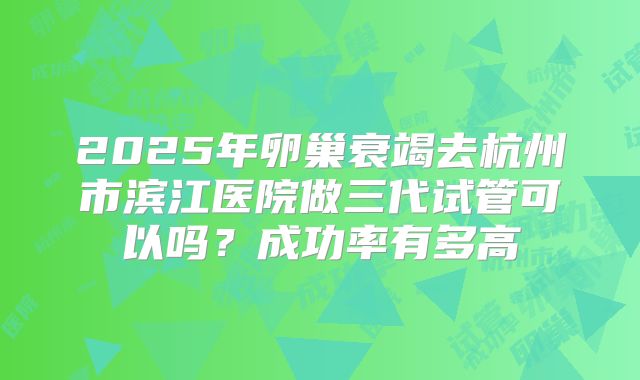 2025年卵巢衰竭去杭州市滨江医院做三代试管可以吗？成功率有多高