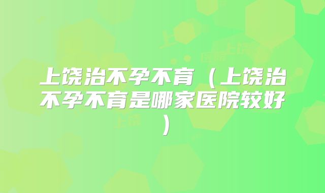 上饶治不孕不育（上饶治不孕不育是哪家医院较好）