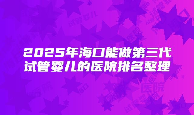 2025年海口能做第三代试管婴儿的医院排名整理