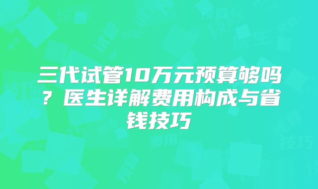 三代试管10万元预算够吗？医生详解费用构成与省钱技巧