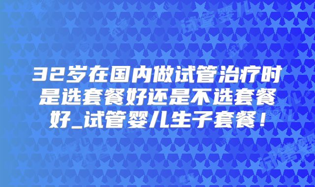 32岁在国内做试管治疗时是选套餐好还是不选套餐好_试管婴儿生子套餐！