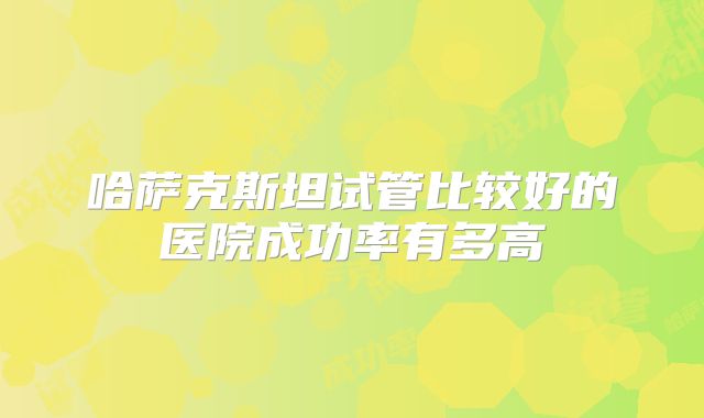 哈萨克斯坦试管比较好的医院成功率有多高