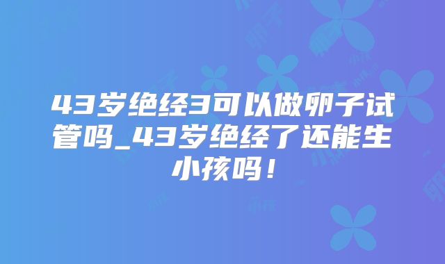 43岁绝经3可以做卵子试管吗_43岁绝经了还能生小孩吗！