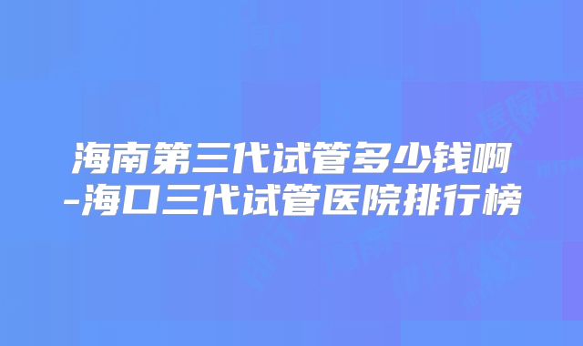 海南第三代试管多少钱啊-海口三代试管医院排行榜