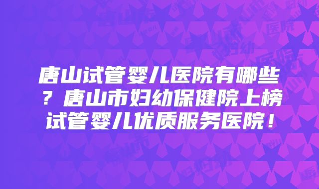 唐山试管婴儿医院有哪些？唐山市妇幼保健院上榜试管婴儿优质服务医院！