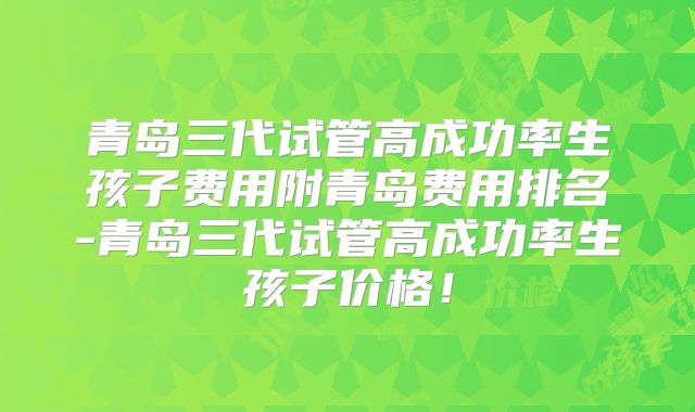 青岛三代试管高成功率生孩子费用附青岛费用排名-青岛三代试管高成功率生孩子价格！