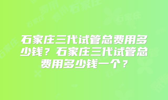 石家庄三代试管总费用多少钱?石家庄三代试管总费用多少钱一个?