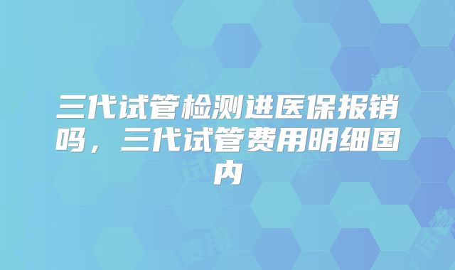 三代试管检测进医保报销吗，三代试管费用明细国内