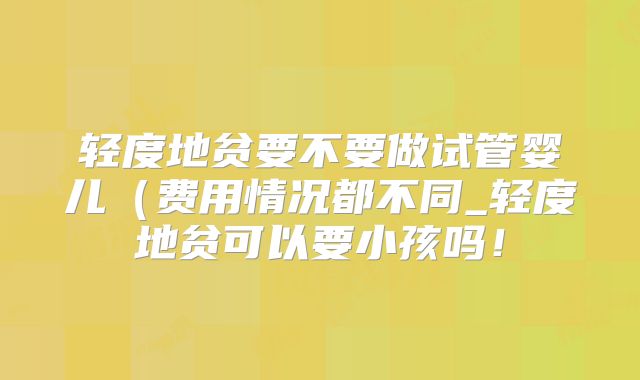 轻度地贫要不要做试管婴儿（费用情况都不同_轻度地贫可以要小孩吗！