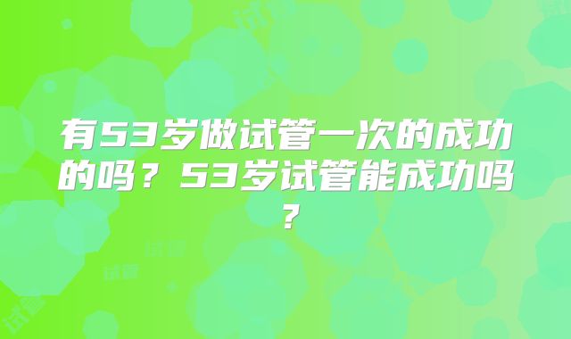 有53岁做试管一次的成功的吗？53岁试管能成功吗？