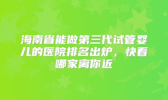 海南省能做第三代试管婴儿的医院排名出炉，快看哪家离你近