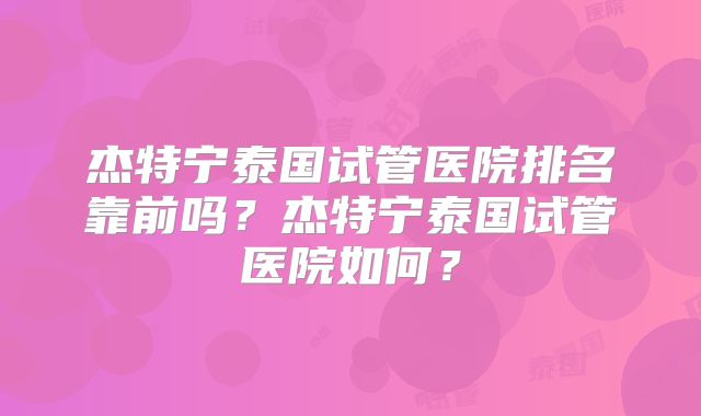 杰特宁泰国试管医院排名靠前吗？杰特宁泰国试管医院如何？