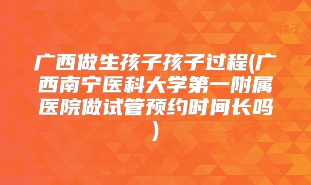 广西做生孩子孩子过程(广西南宁医科大学第一附属医院做试管预约时间长吗)