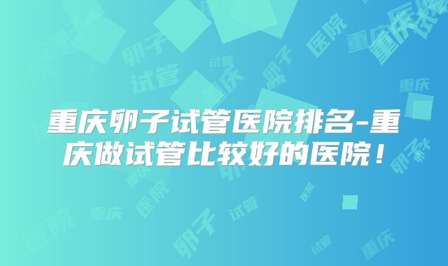 重庆卵子试管医院排名-重庆做试管比较好的医院!
