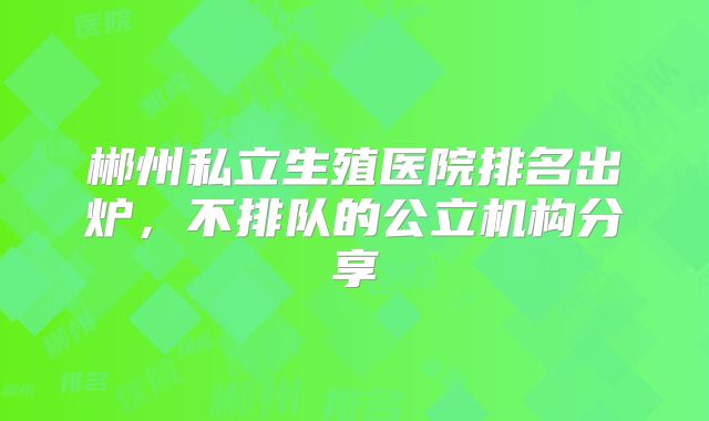 郴州私立生殖医院排名出炉，不排队的公立机构分享