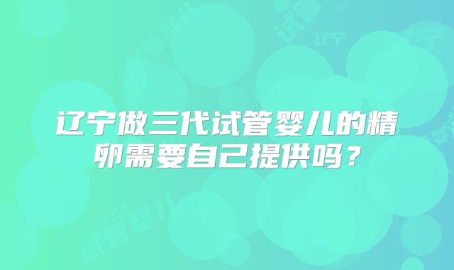 辽宁做三代试管婴儿的精卵需要自己提供吗？