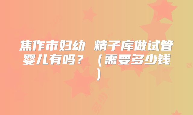 焦作市妇幼 精子库做试管婴儿有吗？（需要多少钱）