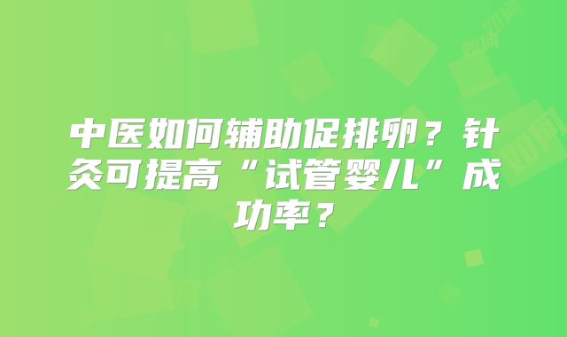 中医如何辅助促排卵？针灸可提高“试管婴儿”成功率？