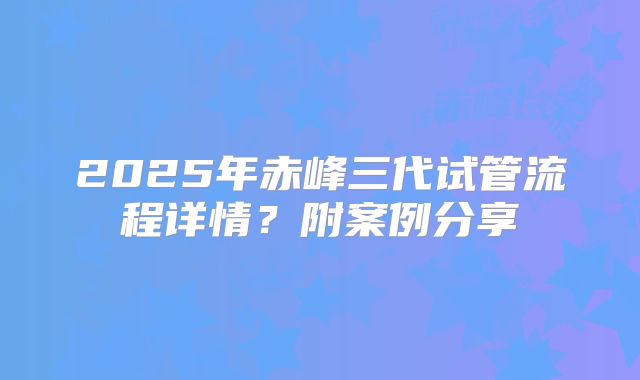 2025年赤峰三代试管流程详情？附案例分享