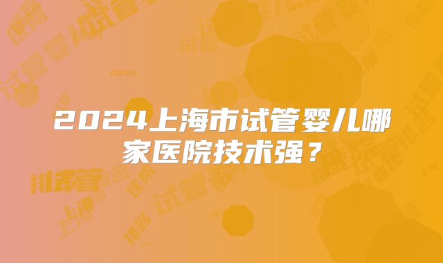 2024上海市试管婴儿哪家医院技术强？